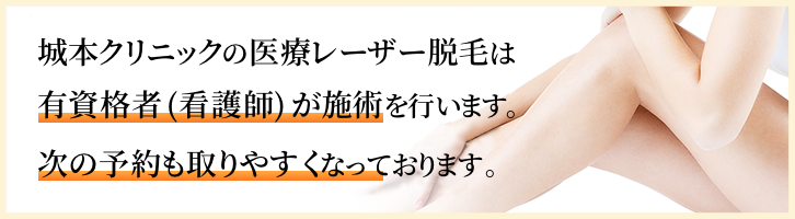 城本クリニックの医療レーザー脱毛は有資格者（看護師）が施術を行います。格安クリニック・脱毛サロン（エステ）と違い、次の予約も取りやすくなっております