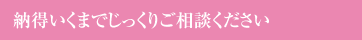 納得いくまでじっくりご相談ください