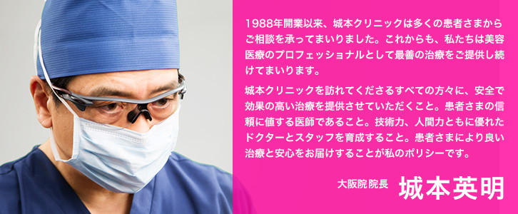 1988年開業以来、城本クリニックは多くの患者さまからご相談を承ってまいりました。これからも、私たちは美容医療のプロフェッショナルとして最善の治療をご提供し続けてまいります。城本クリニックを訪れてくださるすべての方々に、安全で効果の高い治療を提供させていただくこと。患者さまの信頼に値する医師であること。技術力、人間力ともに優れたドクターとスタッフを育成すること。患者さまにより良い治療と安心をお届けすることが私のポリシーです。大阪院院長　城本英明